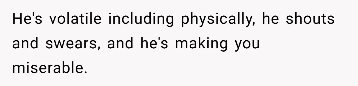 He's volatile including physically, he shouts and swears, and he's making you miserable.