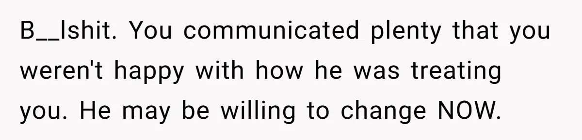 B__lshit. You communicated plenty that you weren't happy with how he was treating you. He may be willing to change NOW.