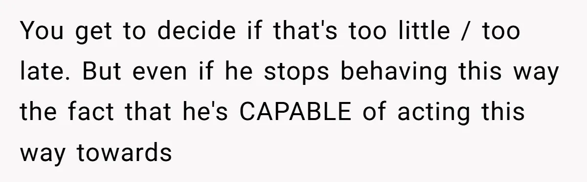 You get to decide if that's too little / too late. But even if he stops behaving this way the fact that he's CAPABLE of acting this way towards