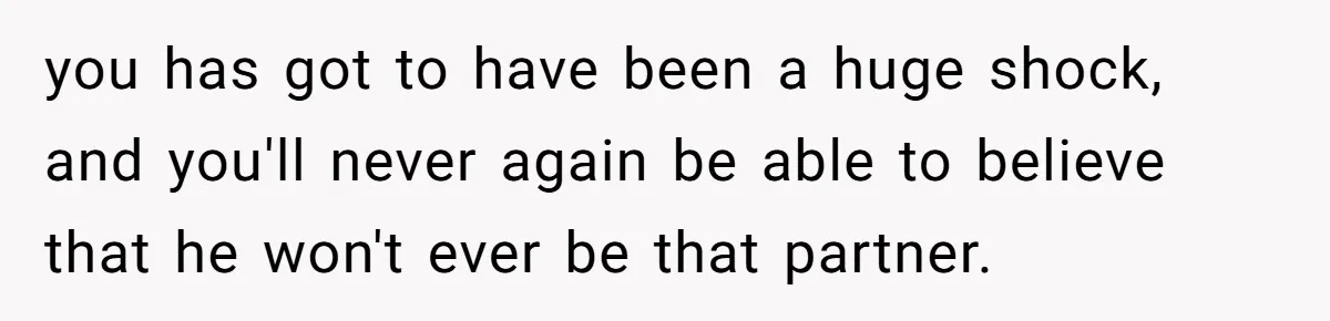 you has got to have been a huge shock, and you'll never again be able to believe that he won't ever be that partner.