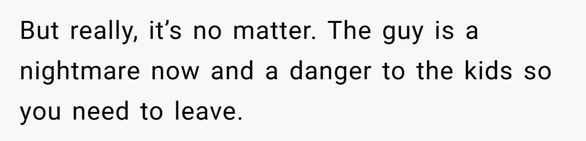 But really, it’s no matter. The guy is a nightmare now and a danger to the kids so you need to leave.