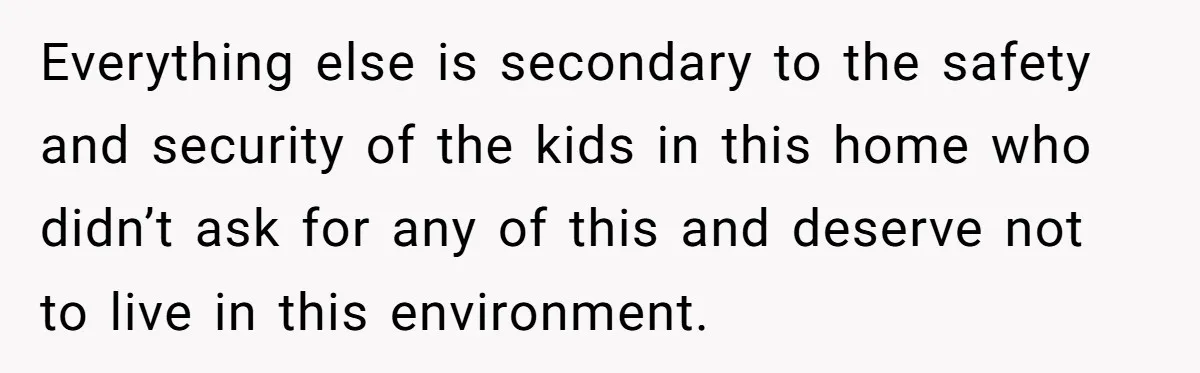 Everything else is secondary to the safety and security of the kids in this home who didn’t ask for any of this and deserve not to live in this environment.