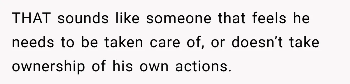 THAT sounds like someone that feels he needs to be taken care of, or doesn’t take ownership of his own actions.