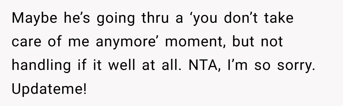 Maybe he’s going thru a ‘you don’t take care of me anymore’ moment, but not handling if it well at all. NTA, I’m so sorry. Updateme!