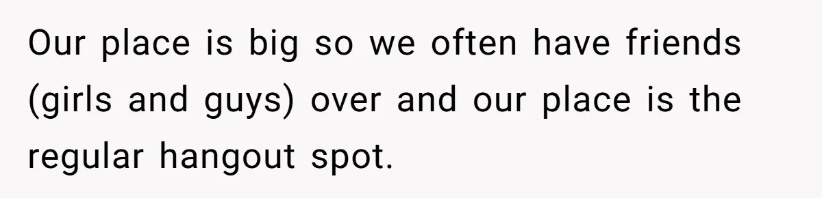 Our place is big so we often have friends (girls and guys) over and our place is the regular hangout spot.
