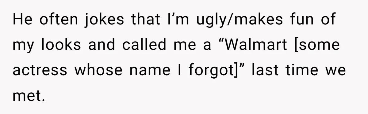 He often jokes that I’m ugly/makes fun of my looks and called me a “Walmart [some actress whose name I forgot]” last time we met.