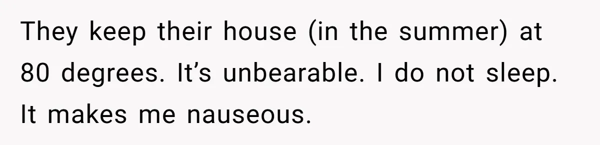 They keep their house (in the summer) at 80 degrees. It’s unbearable. I do not sleep. It makes me nauseous.
