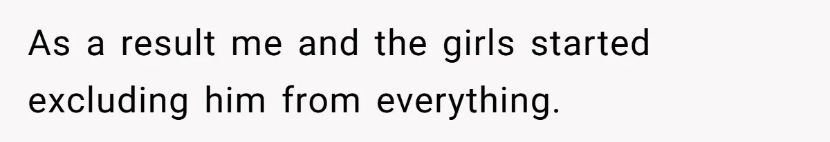 As a result me and the girls started excluding him from everything.