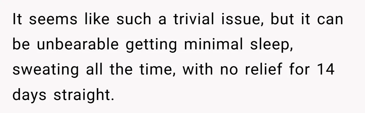 It seems like such a trivial issue, but it can be unbearable getting minimal sleep, sweating all the time, with no relief for 14 days straight.