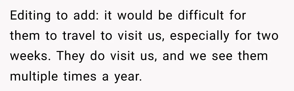 Editing to add: it would be difficult for them to travel to visit us, especially for two weeks. They do visit us, and we see them multiple times a year.