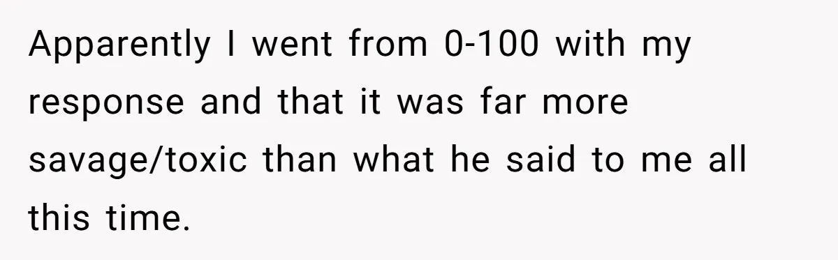Apparently I went from 0-100 with my response and that it was far more savage/toxic than what he said to me all this time.