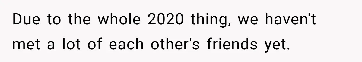 Due to the whole 2020 thing, we haven't met a lot of each other's friends yet.