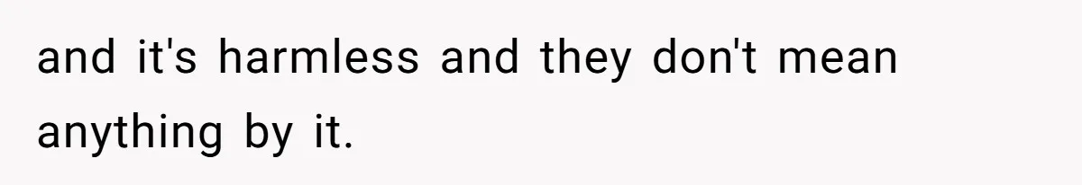 and it's harmless and they don't mean anything by it.
