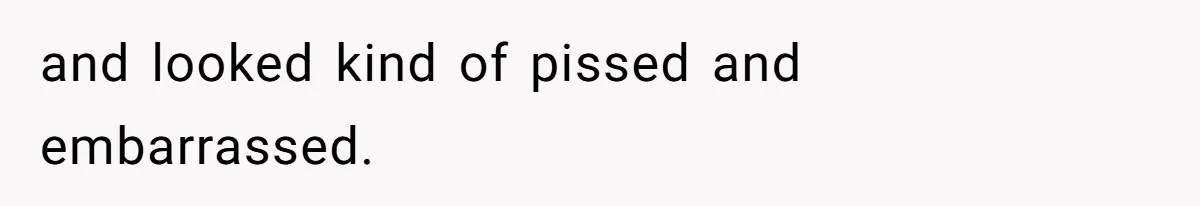 and looked kind of pissed and embarrassed.