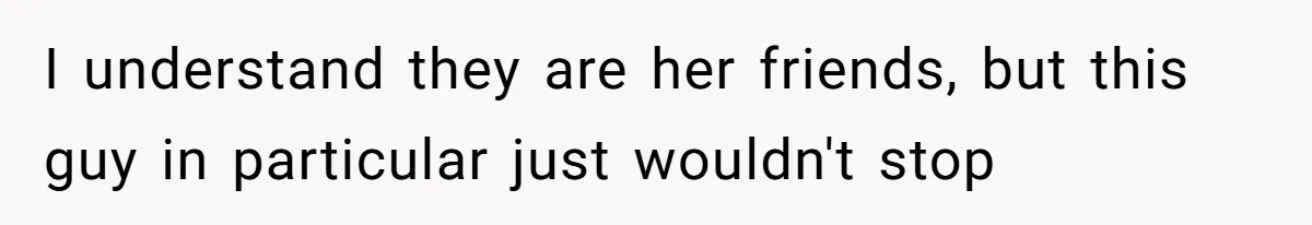 I understand they are her friends, but this guy in particular just wouldn't stop