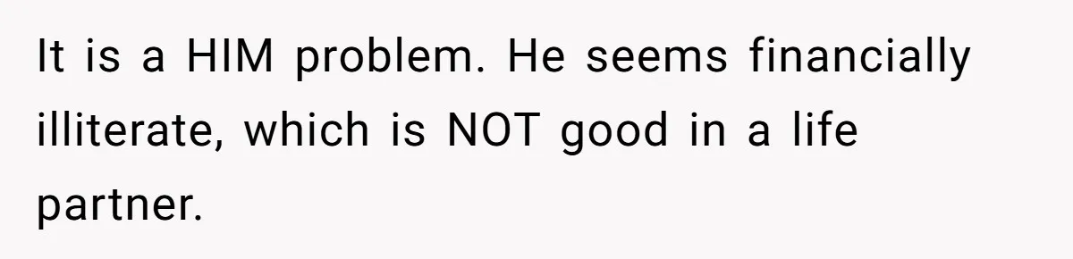 It is a HIM problem. He seems financially illiterate, which is NOT good in a life partner.