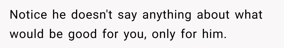 Notice he doesn't say anything about what would be good for you, only for him.