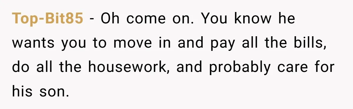 Top-Bit85 − Oh come on. You know he wants you to move in and pay all the bills, do all the housework, and probably care for his son.