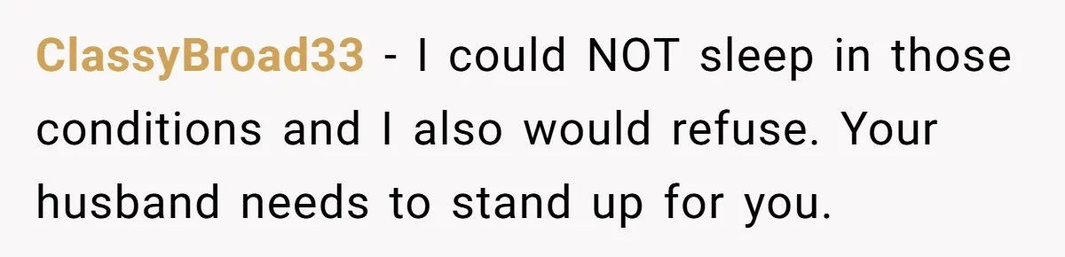 ClassyBroad33 − I could NOT sleep in those conditions and I also would refuse. Your husband needs to stand up for you.