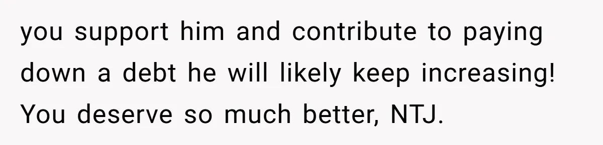 you support him and contribute to paying down a debt he will likely keep increasing! You deserve so much better, NTJ.