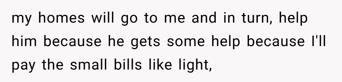 my homes will go to me and in turn, help him because he gets some help because I'll pay the small bills like light,