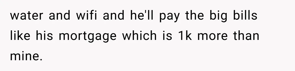 water and wifi and he'll pay the big bills like his mortgage which is 1k more than mine.