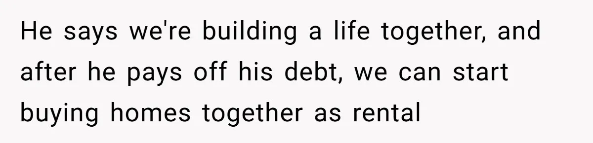 He says we're building a life together, and after he pays off his debt, we can start buying homes together as rental