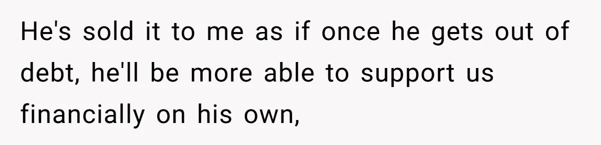 He's sold it to me as if once he gets out of debt, he'll be more able to support us financially on his own,