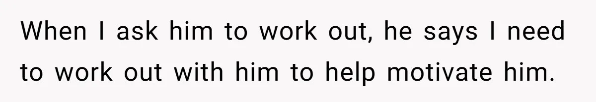 When I ask him to work out, he says I need to work out with him to help motivate him.