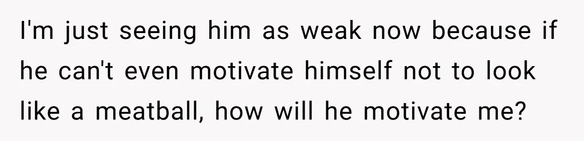I'm just seeing him as weak now because if he can't even motivate himself not to look like a meatball, how will he motivate me?
