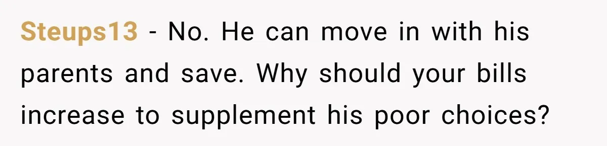 Steups13 − No. He can move in with his parents and save. Why should your bills increase to supplement his poor choices?
