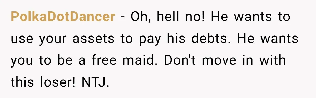 PolkaDotDancer − Oh, hell no! He wants to use your assets to pay his debts. He wants you to be a free maid. Don't move in with this loser! NTJ.
