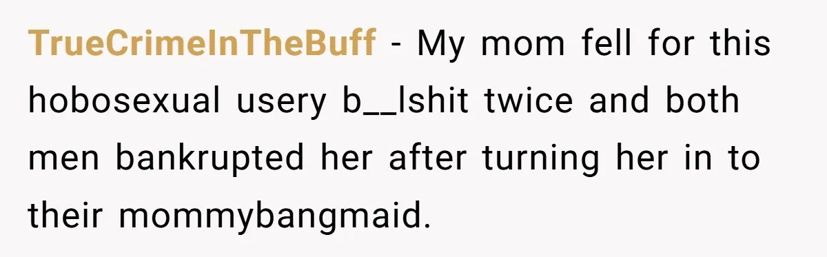 TrueCrimeInTheBuff − My mom fell for this hobosexual usery b__lshit twice and both men bankrupted her after turning her in to their mommybangmaid.