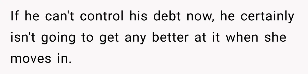 If he can't control his debt now, he certainly isn't going to get any better at it when she moves in.