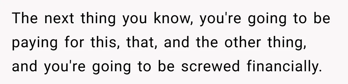 The next thing you know, you're going to be paying for this, that, and the other thing, and you're going to be screwed financially.