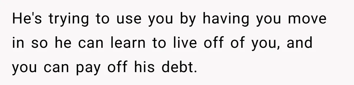 He's trying to use you by having you move in so he can learn to live off of you, and you can pay off his debt.