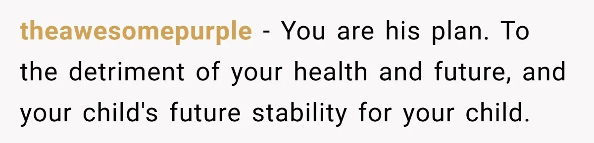 theawesomepurple − You are his plan. To the detriment of your health and future, and your child's future stability for your child.
