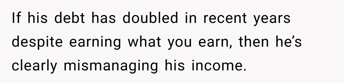 If his debt has doubled in recent years despite earning what you earn, then he’s clearly mismanaging his income.
