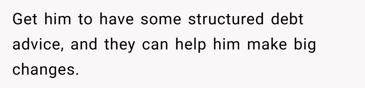 Get him to have some structured debt advice, and they can help him make big changes.