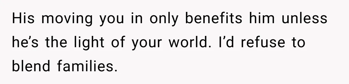 His moving you in only benefits him unless he’s the light of your world. I’d refuse to blend families.