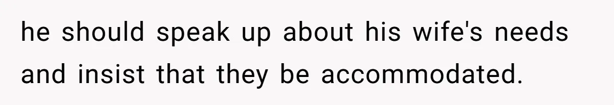 he should speak up about his wife's needs and insist that they be accommodated.