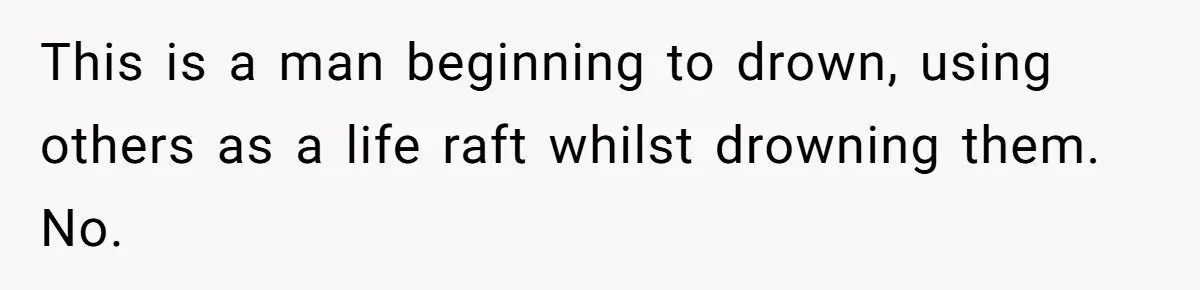 This is a man beginning to drown, using others as a life raft whilst drowning them. No.