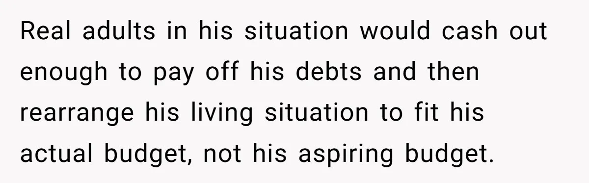 Real adults in his situation would cash out enough to pay off his debts and then rearrange his living situation to fit his actual budget, not his aspiring budget.