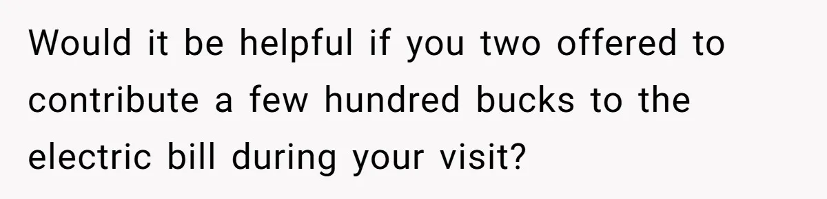 Would it be helpful if you two offered to contribute a few hundred bucks to the electric bill during your visit?