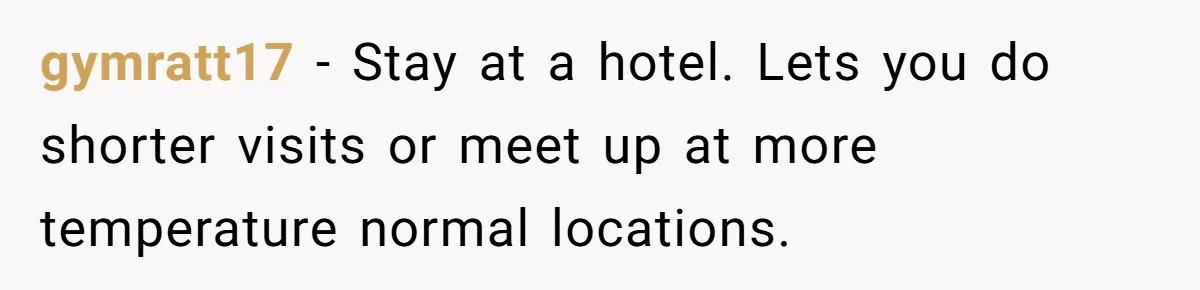 gymratt17 − Stay at a hotel. Lets you do shorter visits or meet up at more temperature normal locations.