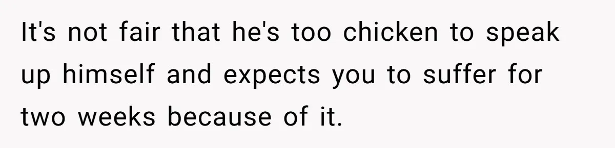 It's not fair that he's too chicken to speak up himself and expects you to suffer for two weeks because of it.