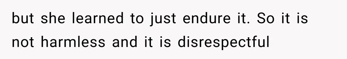 but she learned to just endure it. So it is not harmless and it is disrespectful