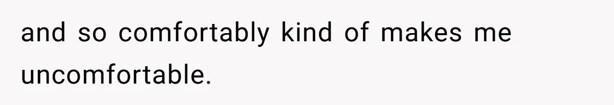 and so comfortably kind of makes me uncomfortable.