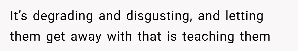 It’s degrading and disgusting, and letting them get away with that is teaching them