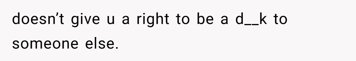 doesn’t give u a right to be a d__k to someone else.